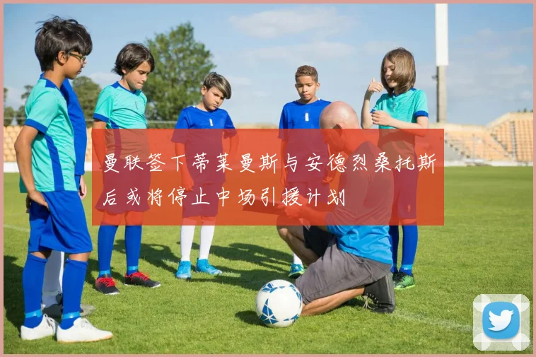 曼联签下蒂莱曼斯与安德烈桑托斯后或将停止中场引援计划