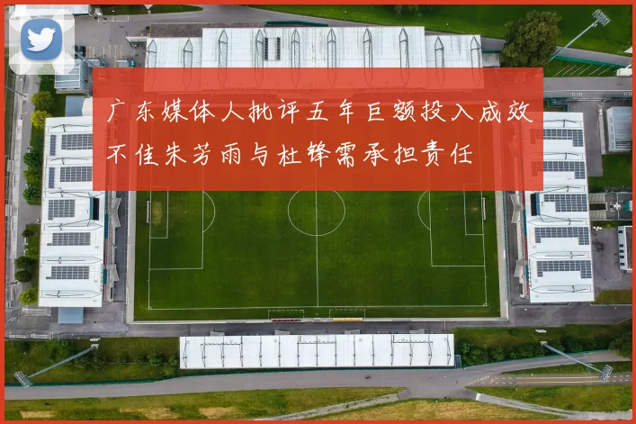广东媒体人批评五年巨额投入成效不佳朱芳雨与杜锋需承担责任