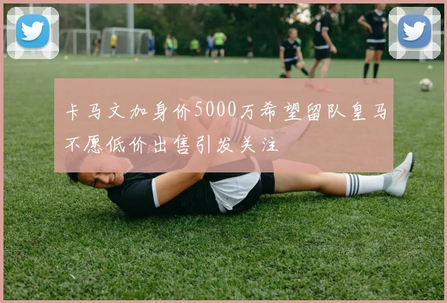 卡马文加身价5000万希望留队皇马不愿低价出售引发关注
