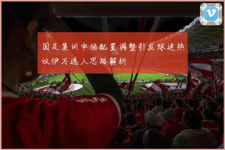 国足集训中场配置调整引发球迷热议伊万选人思路解析