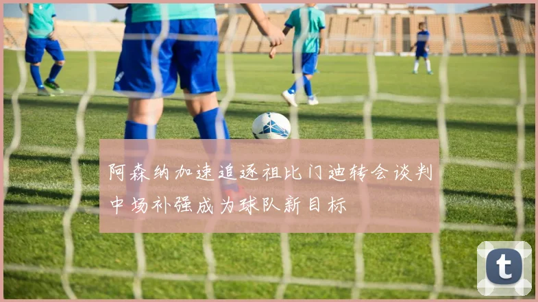 阿森纳加速追逐祖比门迪转会谈判中场补强成为球队新目标