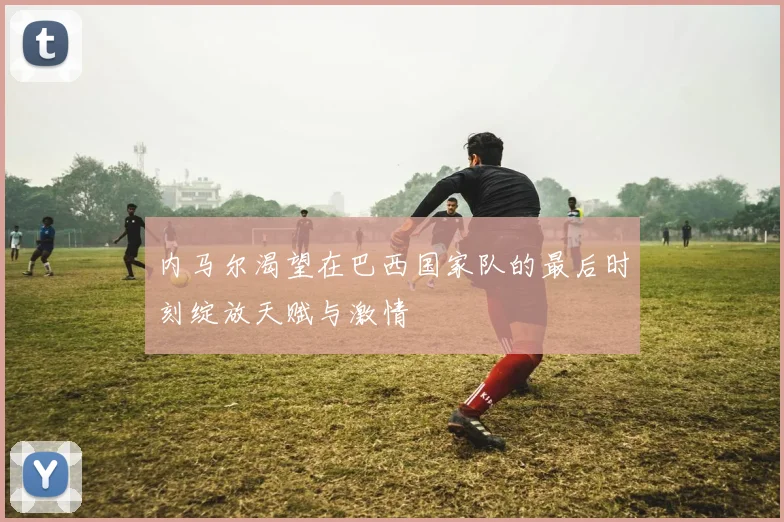 内马尔渴望在巴西国家队的最后时刻绽放天赋与激情