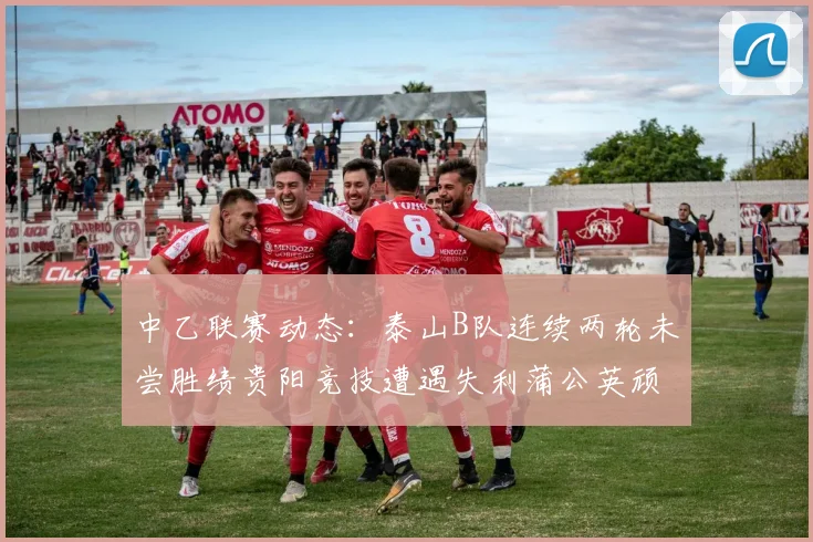 中乙联赛动态：泰山B队连续两轮未尝胜绩贵阳竞技遭遇失利蒲公英顽强战平