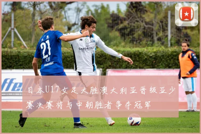 日本U17女足大胜澳大利亚晋级亚少赛决赛将与中朝胜者争夺冠军