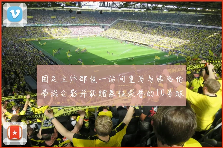 国足主帅邵佳一访问皇马与弗洛伦蒂诺合影并获赠象征荣誉的10号球衣