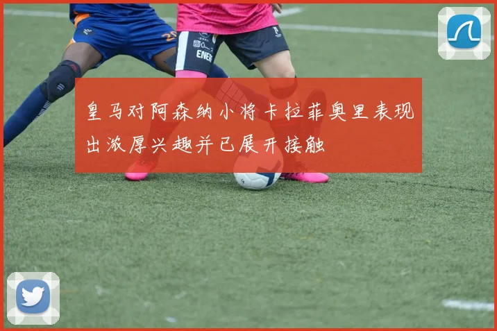 皇马对阿森纳小将卡拉菲奥里表现出浓厚兴趣并已展开接触