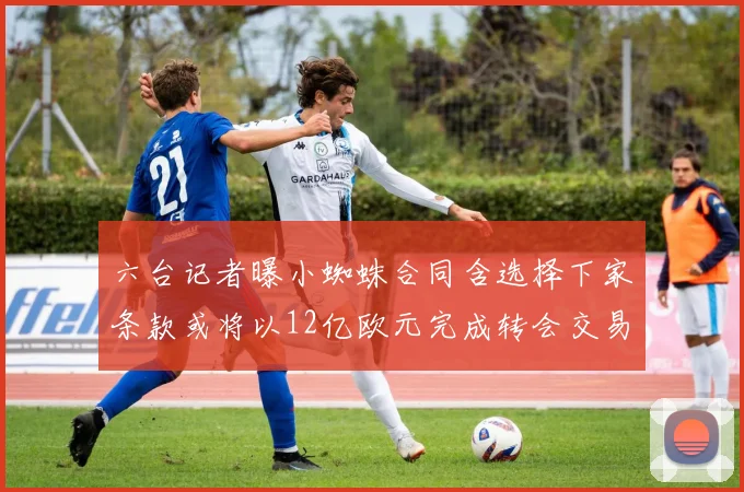 六台记者曝小蜘蛛合同含选择下家条款或将以12亿欧元完成转会交易