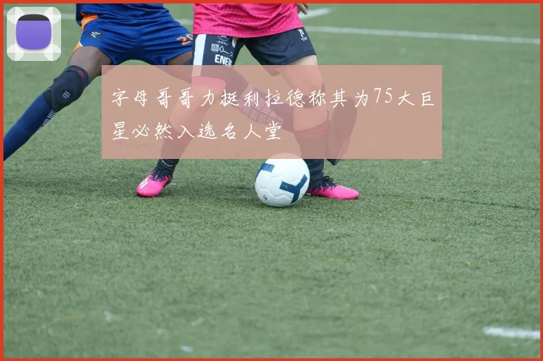 字母哥哥力挺利拉德称其为75大巨星必然入选名人堂