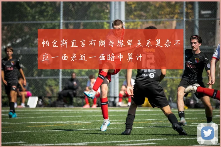 帕金斯直言布朗与绿军关系复杂不应一面亲近一面暗中算计