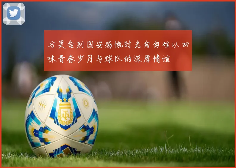方昊告别国安感慨时光匆匆难以回味青春岁月与球队的深厚情谊