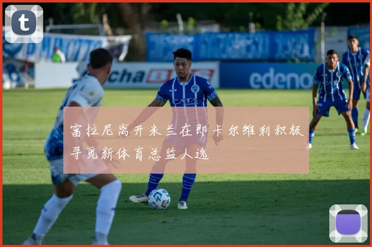 富拉尼离开米兰在即卡尔维利积极寻觅新体育总监人选