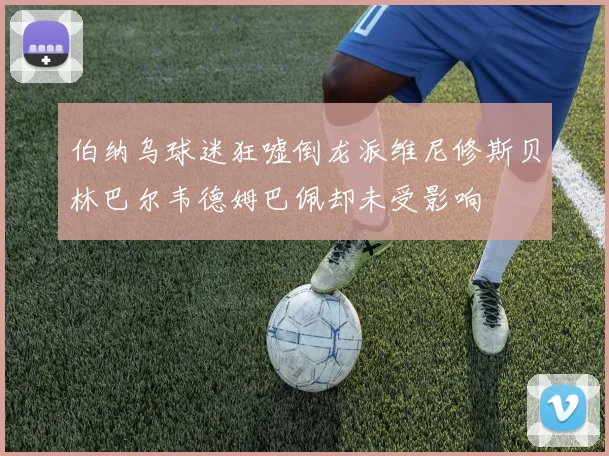 伯纳乌球迷狂嘘倒龙派维尼修斯贝林巴尔韦德姆巴佩却未受影响