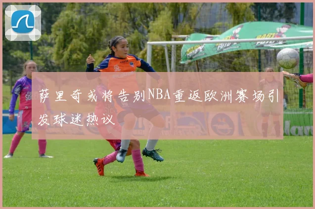 萨里奇或将告别NBA重返欧洲赛场引发球迷热议