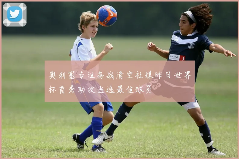 奥利塞专注备战清空社媒昨日世界杯首秀助攻当选最佳球员