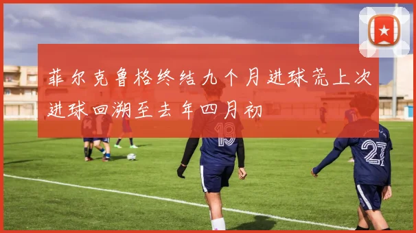 菲尔克鲁格终结九个月进球荒上次进球回溯至去年四月初