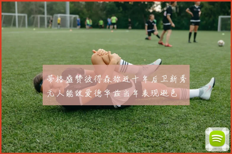 蒂格盛赞彼得森称近十年后卫新秀无人能敌爱德华兹当年表现逊色