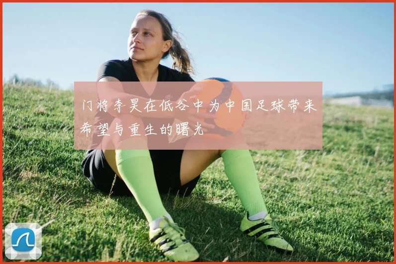 门将李昊在低谷中为中国足球带来希望与重生的曙光